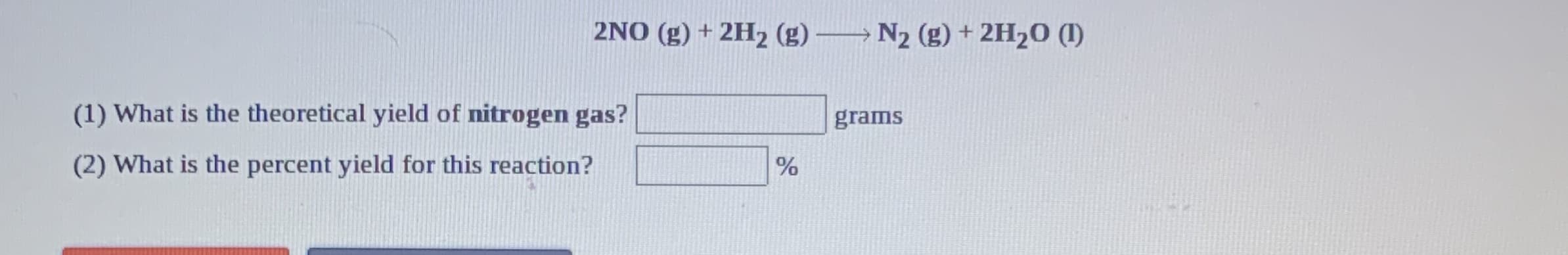 2NO (g) + 2H2 (g) → N2 (g) + 2H2O (I)
(1) What is the theoretical yield of nitrogen gas?
grams
(2) What is the percent yield for this reaction?
