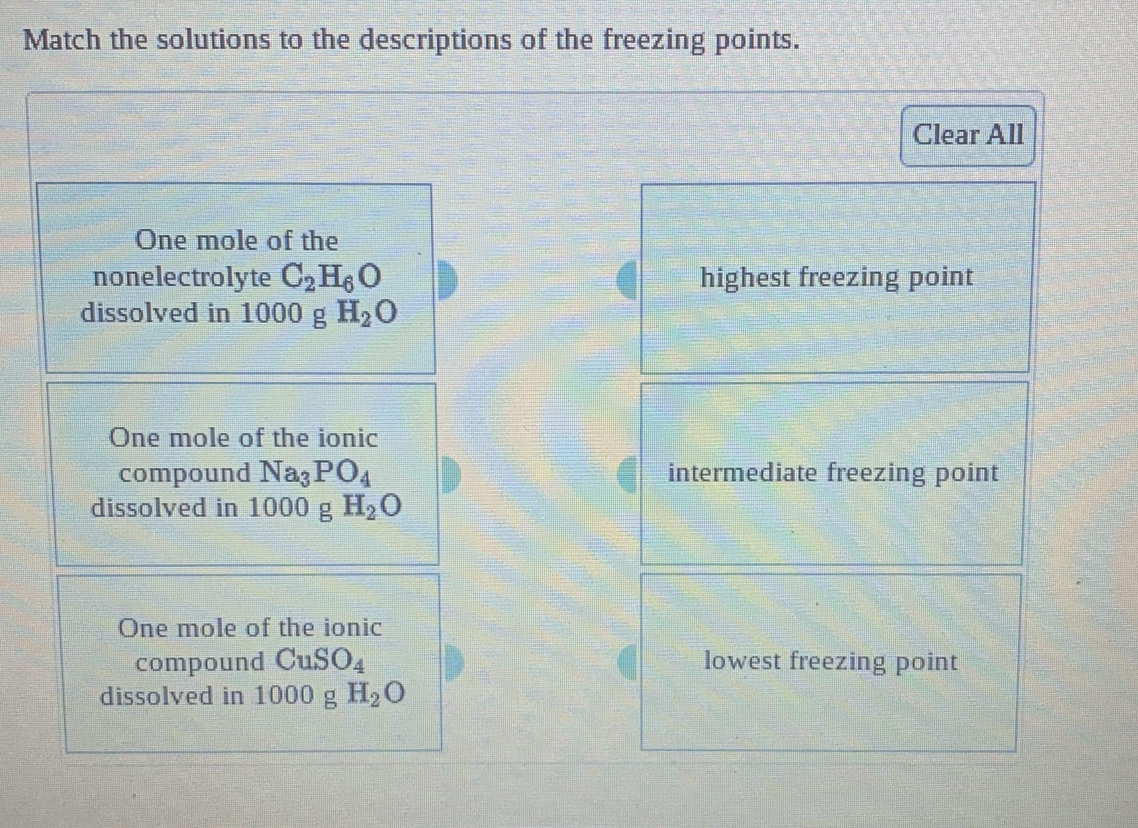 Match the solutions to the descriptions of the freezing points.
Clear All
One mole of the
nonelectrolyte C, H O
dissolved in 1000 g H,O
highest freezing point
One mole of the ionic
intermediate freezing point
compound Nag PO4
dissolved in 1000 g H2O
One mole of the ionic
compound CUSO,
dissolved in 1000 g H2 O
lowest freezing point
