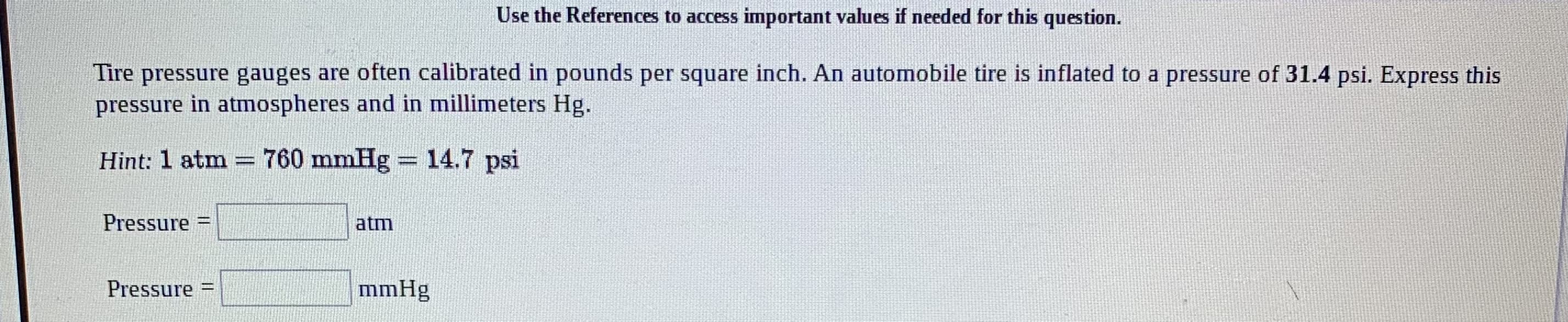 Use the References to access important values if needed for this question.
Tire pressure gauges are often calibrated in pounds per square inch. An automobile tire is inflated to a pressure of 31.4 psi. Express this
pressure in atmospheres and in millimeters Hg.
Hint: 1 atm = 760 mmHg = 14.7 psi
%3D
Pressure
atm
%3D
Pressure =
mmHg
