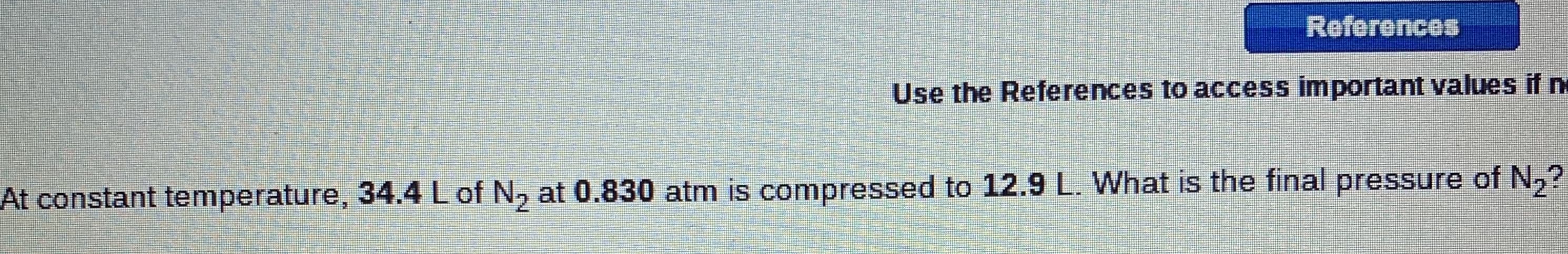 References
Use the References to access important values if n
At constant temperature, 34.4 L of N, at 0.830 atm is compressed to 12.9 L. What is the final pressure of N,?
