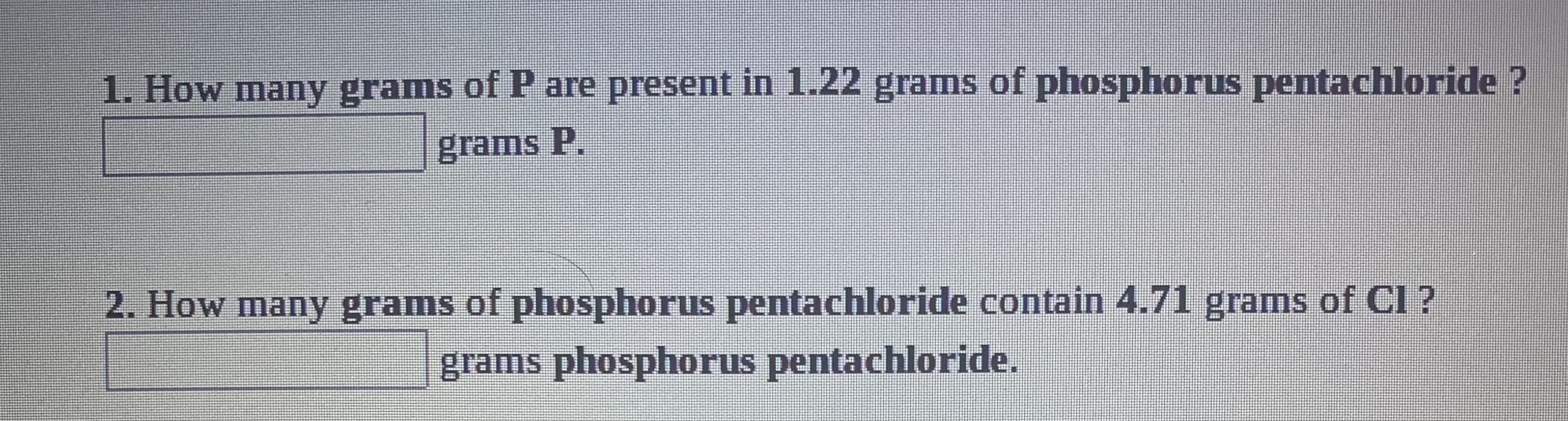 1. How many grams of P are present in 1.22 grams of phosphorus pentachloride ?
grams P.
2. How many grams of phosphorus pentachloride contain 4.71 grams of Cl ?
grams phosphorus pentachloride.

