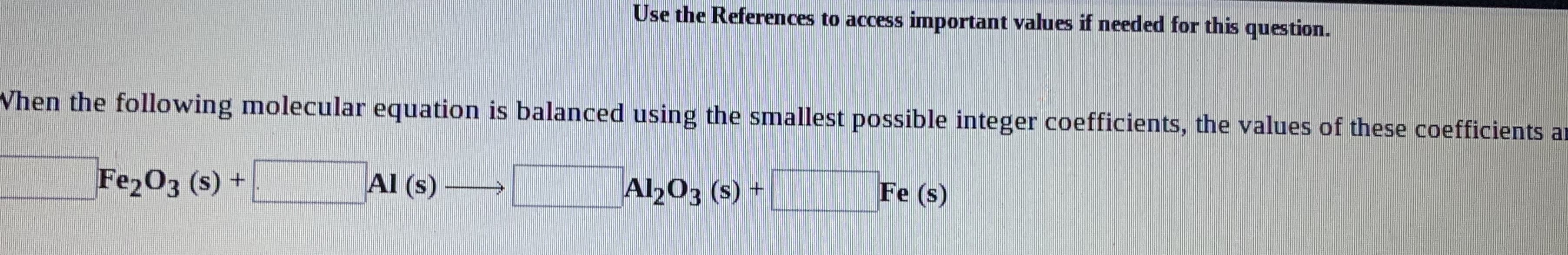 Use the References to access important values if needed for this question.
When the following molecular equation is balanced using the smallest possible integer coefficients, the values of these coefficients ar
Fe2O3 (s) +
Al (s)
Al203 (s) +
Fe (s)
