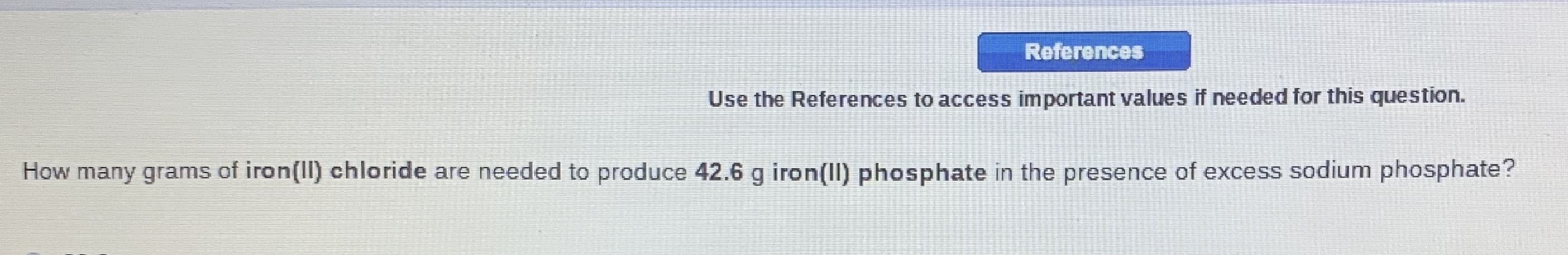 References
Use the References to access important values if needed for this question.
How many grams of iron(II) chloride are needed to produce 42.6 g iron(II) phosphate in the presence of excess sodium phosphate?
