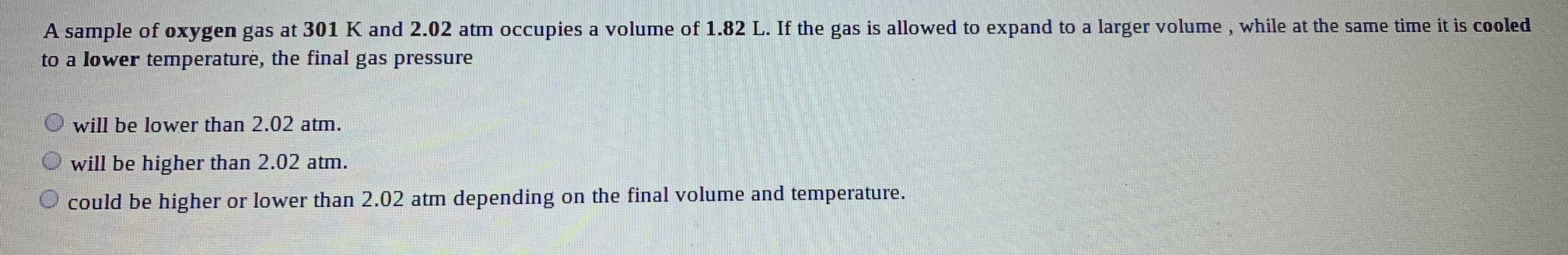A sample of oxygen gas at 301 K and 2.02 atm occupies a volume of 1.82 L. If the gas is allowed to expand to a larger volume, while at the same time it is cooled
to a lower temperature, the final gas pressure
will be lower than 2.02 atm.
O will be higher than 2.02 atm.
could be higher or lower than 2.02 atm depending on the final volume and temperature.

