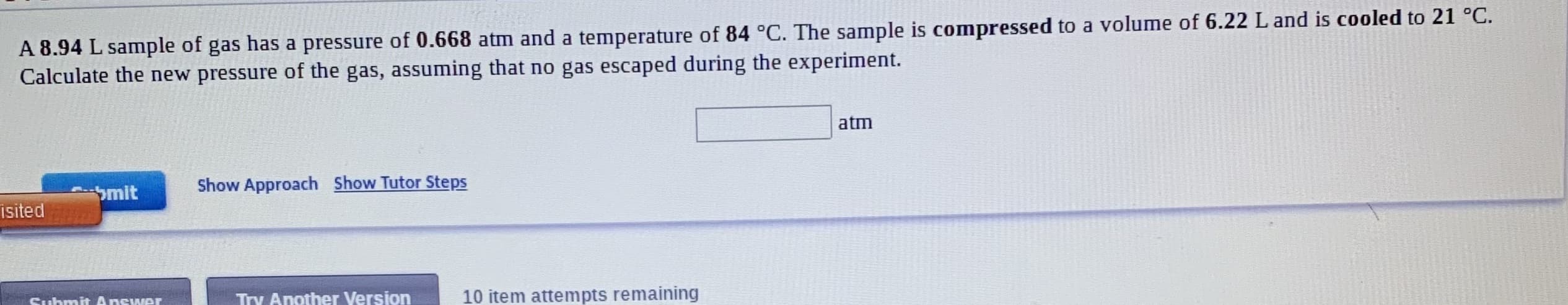 A 8.94 L sample of gas has a pressure of 0.668 atm and a temperature of 84 °C. The sample is compressed to a volume of 6.22 L and is cooled to 21 °C.
Calculate the new pressure of the gas, assuming that no gas escaped during the experiment.
atm
Show Approach Show Tutor Steps
Smit
isited
Suhmit Answer
Try Another Version
10 item attempts remaining
