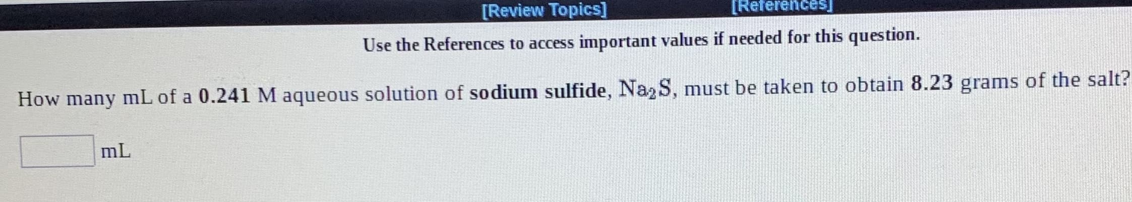 [Review Topics]
[Referencesj
Use the References to access important values if needed for this question.
How many mL of a 0.241 M aqueous solution of sodium sulfide, Na,S, must be taken to obtain 8.23 grams of the salt?
mL
