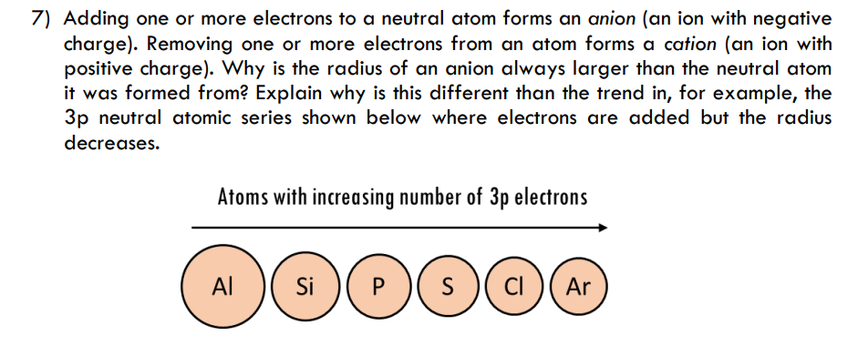 7) Adding one or more electrons to a neutral atom forms an anion (an ion with negative
charge). Removing one or more electrons from an atom forms a cation (an ion with
positive charge). Why is the radius of an anion always larger than the neutral atom
it was formed from? Explain why is this different than the trend in, for example, the
3p neutral atomic series shown below where electrons are added but the radius
decreases.
Atoms with increasing number of 3p electrons
Al
Si
P
S
s )( ci )( Ar
CI
