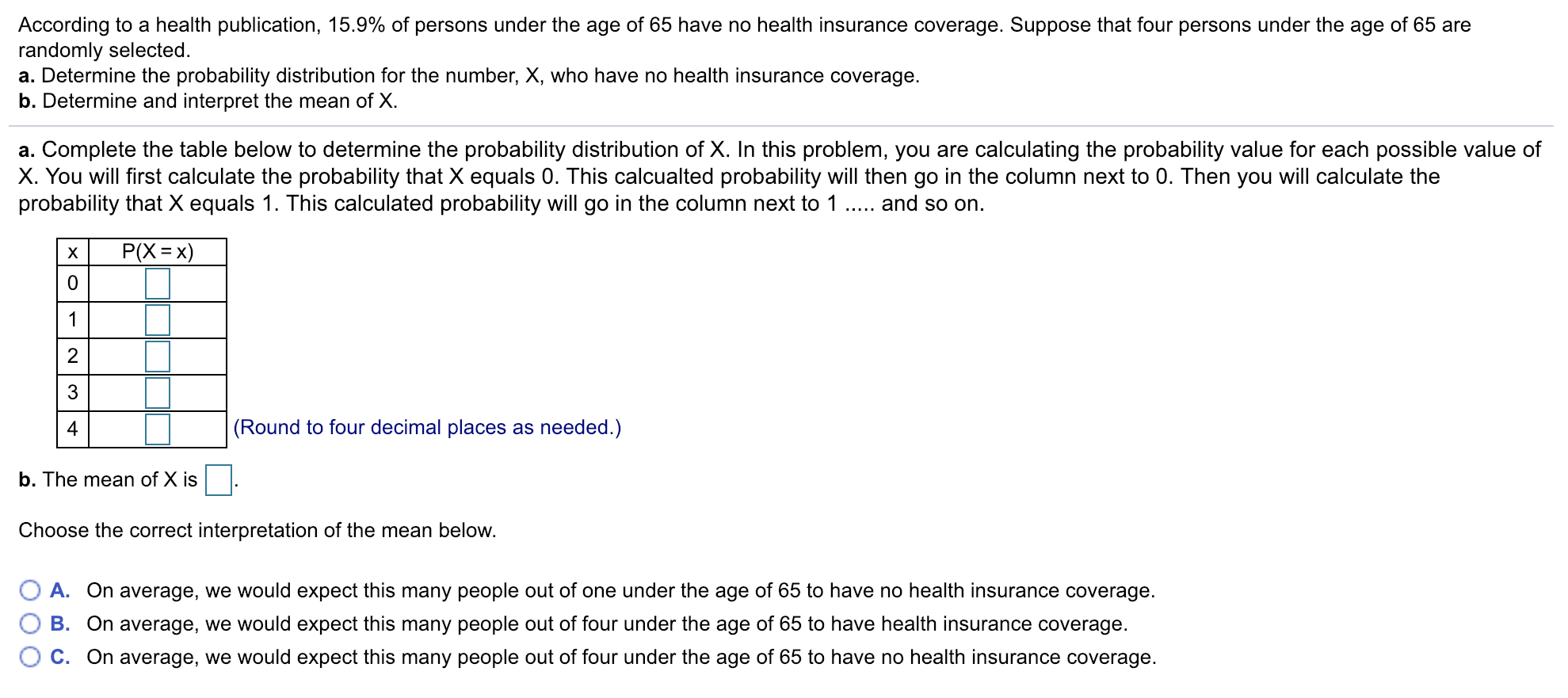 According to a health publication, 15.9% of persons under the age of 65 have no health insurance coverage. Suppose that four persons under the age of 65 are
randomly selected.
a. Determine the probability distribution for the number, X, who have no health insurance coverage.
b. Determine and interpret the mean of X
a. Complete the table below to determine the probability distribution of X. In this problem, you are calculating the probability value for each possible value of
X. You will first calculate the probability that X equals 0. This calcualted probability will then go in the column next to 0. Then you will calculate the
probability that X equals 1. This calculated probability will go in the column next to and so on.
2
3
4
(Round to four decimal places as needed.)
b. The mean of X is
Choose the correct interpretation of the mean below.
O A. On average, we would expect this many people out of one under the age of 65 to have no health insurance coverage.
0 B. On average, we would expect this many people out of four under the age of 65 to have health insurance coverage
° C. On average, we would expect this many people out of four under the age of 65 to have no health insurance coverage
