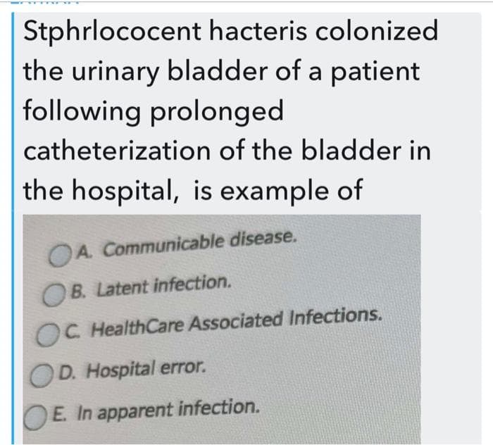 Stphrlococent hacteris colonized
the urinary bladder of a patient
following prolonged
catheterization of the bladder in
the hospital, is example of
OA Communicable disease.
OB. Latent infection.
OC HealthCare Associated Infections.
OD. Hospital error.
E. In apparent infection.