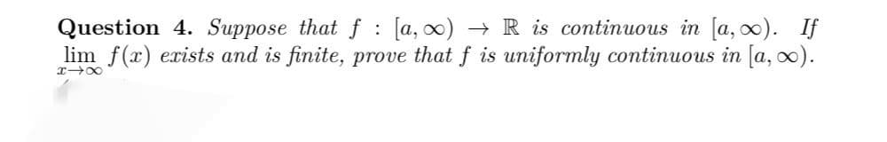 Question 4. Suppose that f [a, ∞) → R is continuous in [a, ∞). If
lim f(x) exists and is finite, prove that f is uniformly continuous in [a, ∞).
818