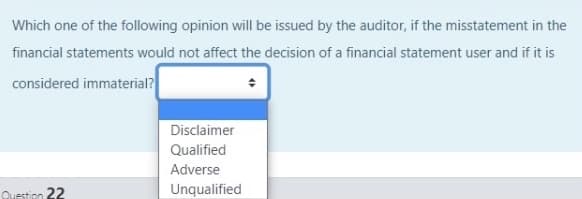 Which one of the following opinion will be issued by the auditor, if the misstatement in the
financial statements would not affect the decision of a financial statement user and if it is
considered immaterial?
Disclaimer
Qualified
Adverse
Question 22
Unqualified
