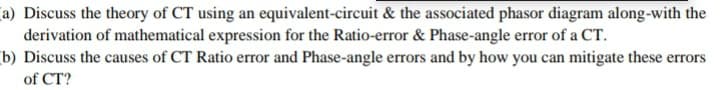 a) Discuss the theory of CT using an equivalent-circuit & the associated phasor diagram along-with the
derivation of mathematical expression for the Ratio-error & Phase-angle error of a CT.
b) Discuss the causes of CT Ratio error and Phase-angle errors and by how you can mitigate these errors
of CT?
