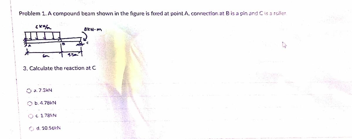 Problem 1. A compound beam shown in the figure is fixed at point A, connection at B is a pin and C is a roller.
CKA
8KN-M
4.5
3. Calculate the reaction at C
O a. 7.3kN
O b. 4.78kN
Oc 178KN
d. 10.56kN