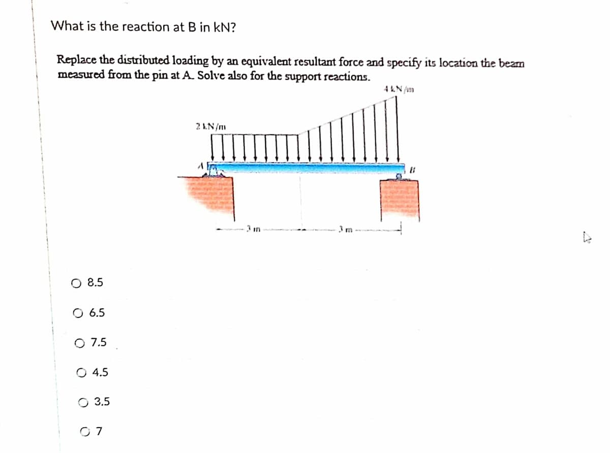 What is the reaction at B in kN?
Replace the distributed loading by an equivalent resultant force and specify its location the beam
measured from the pin at A. Solve also for the support reactions.
2 1N/m
O 8.5
O 6.5
O 7.5
O 4.5
O 3.5
O 7
