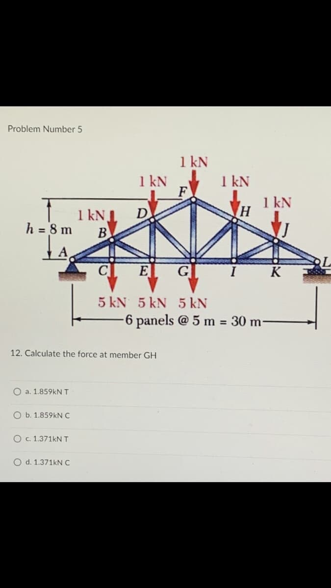 Problem Number 5
h = 8 m
12. Calculate the force at member GH
O a. 1.859kN T
O b. 1.859kN C
O c. 1.371kN T
O d. 1.371kN C
1 kN
1 kN J
B
1 kN
F
D
E
G
5 kN 5 kN 5 kN
1 kN
H
1 kN
K
-6 panels @ 5 m = 30 m-