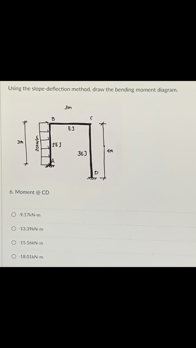 Using the slope-deflection method, draw the bending moment diagram.
3m
B
с
3m
2EJ
6. Moment @ CD
O-9.17kN-m
O-13.39kN-m
-15.56kN-m
O-18.01kN-m
20kN/m
EJ
3E]
P
4m