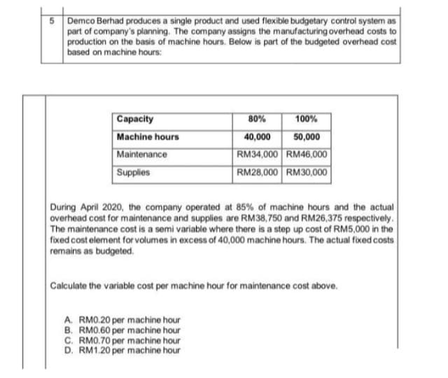 5 Demco Berhad produces a single product and used flexible budgetary control system as
part of company's planning. The company assigns the manufacturing overhead costs to
production on the basis of machine hours. Below is part of the budgeted overhead cost
based on machine hours:
Capacity
80%
100%
Machine hours
Maintenance
Supplies
40,000
50,000
RM34,000 RM46,000
RM28,000 RM30,000
During April 2020, the company operated at 85% of machine hours and the actual
overhead cost for maintenance and supplies are RM38,750 and RM26,375 respectively.
The maintenance cost is a semi variable where there is a step up cost of RM5,000 in the
fixed cost element for volumes in excess of 40,000 machine hours. The actual fixed costs
remains as budgeted.
Calculate the variable cost per machine hour for maintenance cost above.
A. RMO.20 per machine hour
B. RM0.60 per machine hour
C. RMO.70 per machine hour
D. RM1.20 per machine hour
