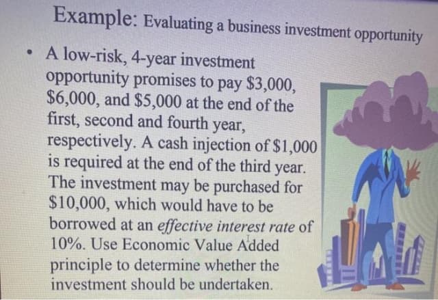 Example: Evaluating a business investment opportunity
• A low-risk, 4-year investment
opportunity promises to pay $3,000,
$6,000, and $5,000 at the end of the
first, second and fourth year,
respectively. A cash injection of $1,000
is required at the end of the third year.
The investment may be purchased for
$10,000, which would have to be
borrowed at an effective interest rate of
10%. Use Economic Value Added
principle to determine whether the
investment should be undertaken.
