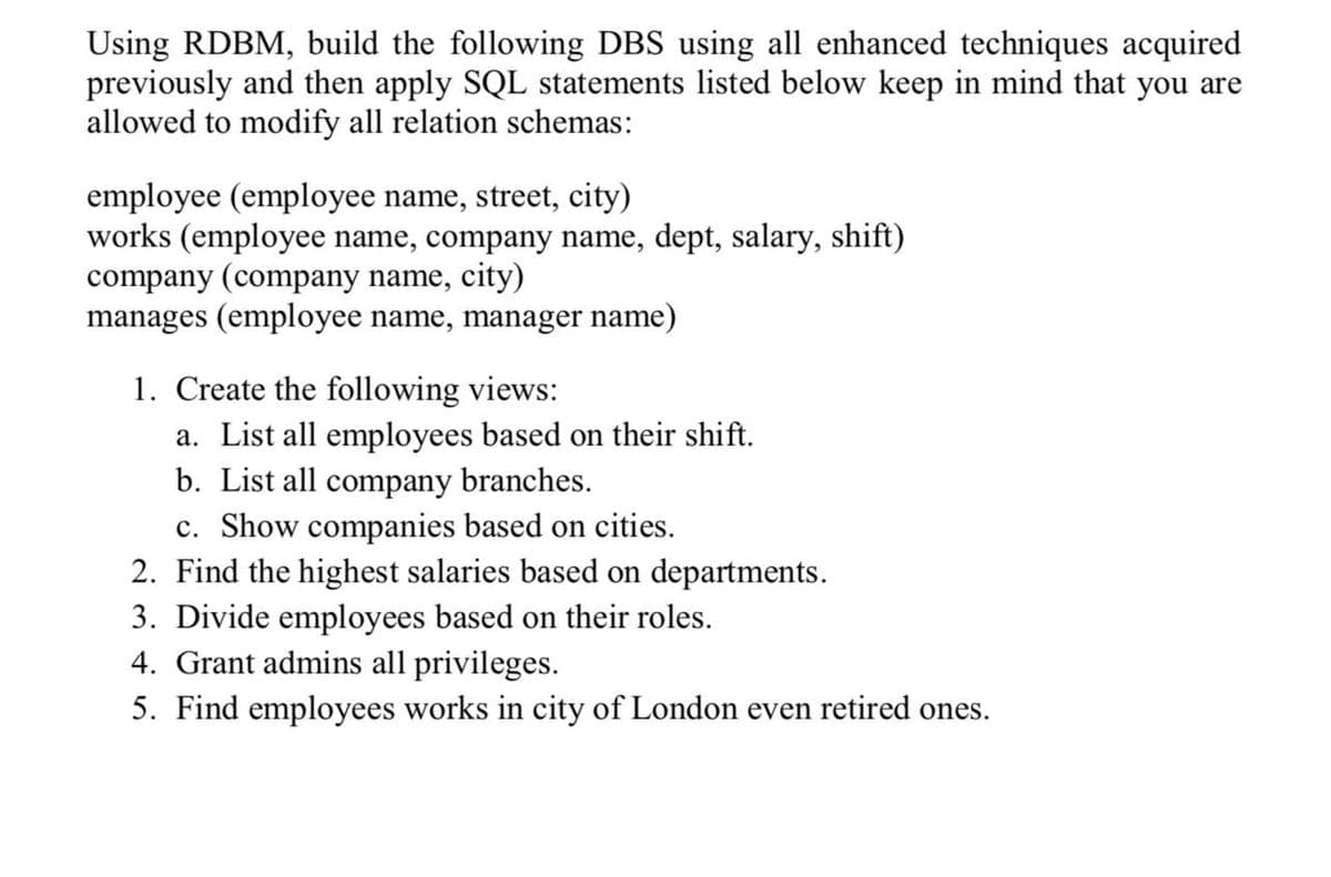 Using RDBM, build the following DBS using all enhanced techniques acquired
previously and then apply SQL statements listed below keep in mind that you are
allowed to modify all relation schemas:
employee (employee name, street, city)
works (employee name, company name, dept, salary, shift)
company (company name,
manages (employee name, manager name)
city)
1. Create the following views:
a. List all employees based on their shift.
b. List all company branches.
c. Show companies based on cities.
2. Find the highest salaries based on departments.
3. Divide employees based on their roles.
4. Grant admins all privileges.
5. Find employees works in city of London even retired ones.
