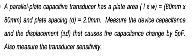 A parallel-plate capacitive transducer has a plate area (I x w) = (80mm x
80mm) and plate spacing (d) = 2.0mm. Measure the device capacitance
and the displacement (Ad) that causes the capacitance change by 5pF.
Also measure the transducer sensitivity.
