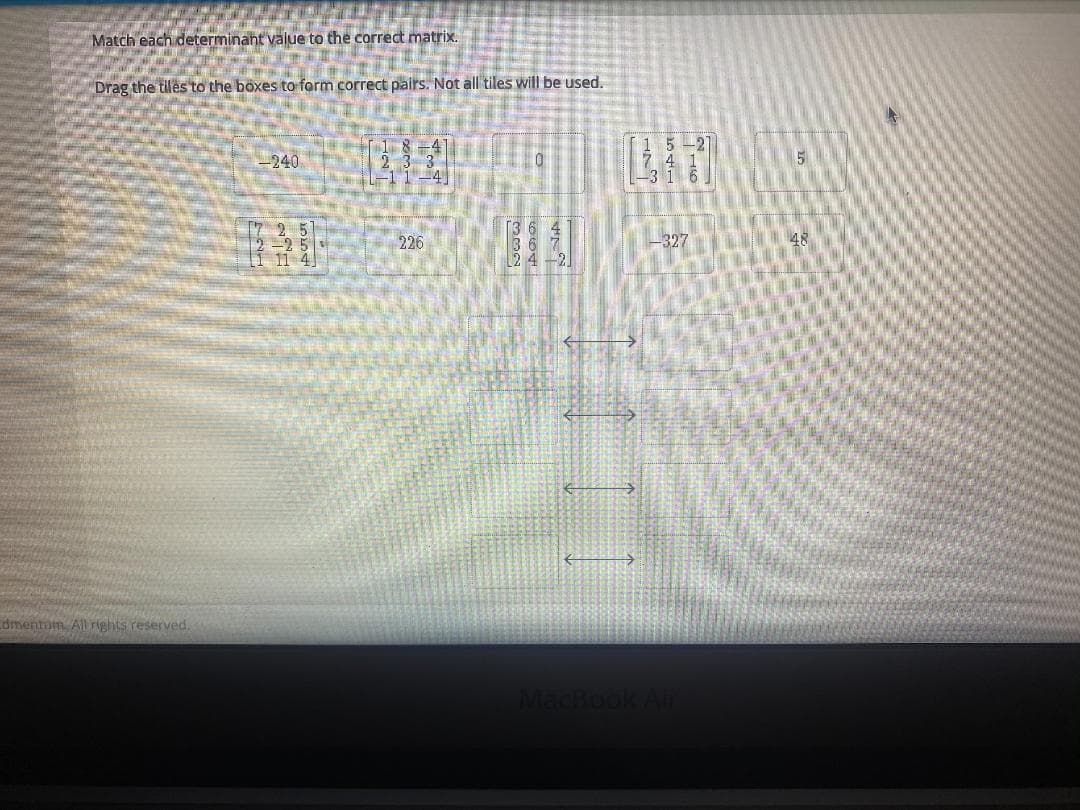 Match each determinant value to the corredt matrix.
Drag the tiles to the boxes to form correct pairs. Not all tiles will be used.
LN
1
240
17 2 5
-25
I 11 4
226
-327
24-21
dmentam Allrights reserved,
MacBook Air
