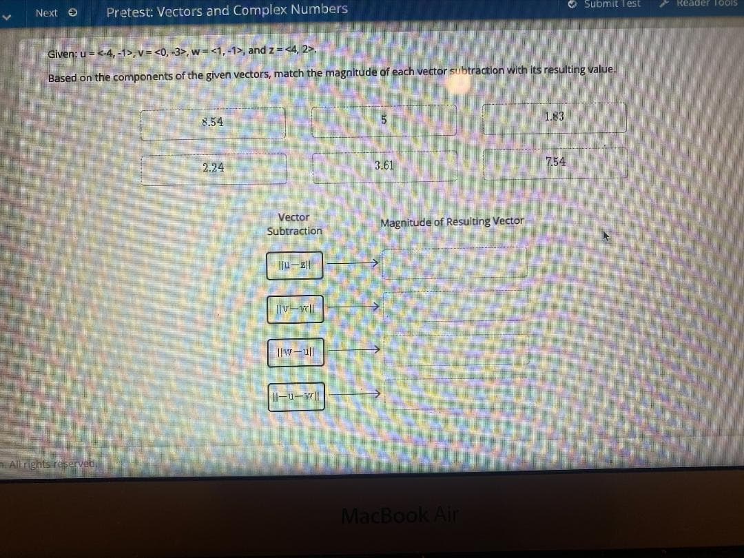 O Submitlest
Reader TooIS
Next O
Pretest: Vectors and Complex Numbers
Given: u = <-4, -1>, v = <0, -3>, w =<1, -1>, and z = <4, 2>.
Based on the components of the given vectors, match the magnitude of each vector subtraction with its resulting value.
1.83
8.54
2.24
3.61
7.54
Vector
Magnitude of Resulting Vector
Subtraction
||v-w|
Allrights reservet,
MacBook Air
10000
