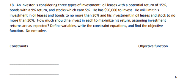 18. An investor is considering three types of investment: oil leases with a potential return of 15%,
bonds with a 9% return, and stocks which earn 5%. He has $50,000 to invest. He will limit his
investment in oil leases and bonds to no more than 30% and his investment in oil leases and stock to no
more than 50%. How much should he invest in each to maximize his return, assuming investment
returns are as expected? Define variables, write the constraint equations, and find the objective
function. Do not solve.
Constraints
Objective function
6

