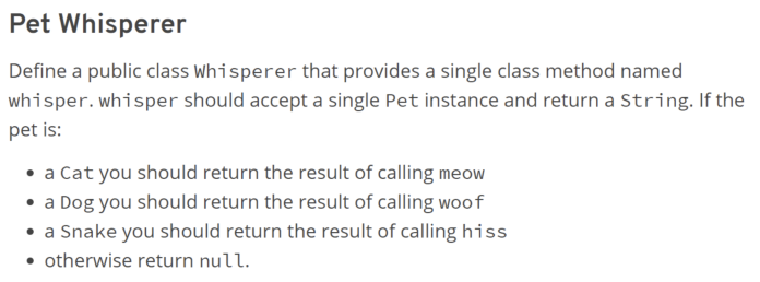 Pet Whisperer
Define a public class Whisperer that provides a single class method named
whisper.whisper should accept a single Pet instance and return a String. If the
pet is:
• a Cat you should return the result of calling meow
• a Dog you should return the result of calling woof
• a Snake you should return the result of calling hiss
• otherwise return null.
