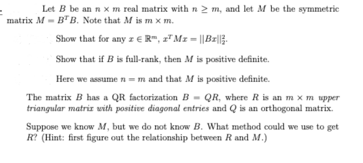 Let B be an n x m real matrix with n > m, and let M be the symmetric
matrix M = BTB. Note that M is m x m.
Show that for any r € R", x" Mr = ||Br||3.
Show that if B is full-rank, then M is positive definite.
Here we assume n =m and that M is positive definite.
The matrix B has a QR factorization B = QR, where R is an m x m upper
triangular matriz with positive diagonal entries and Q is an orthogonal matrix.
Suppose we know M, but we do not know B. What method could we use to get
R? (Hint: first figure out the relationship between R and M.)
