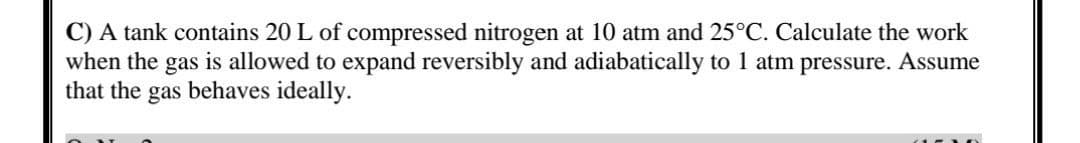 C) A tank contains 20 L of compressed nitrogen at 10 atm and 25°C. Calculate the work
when the gas is allowed to expand reversibly and adiabatically to 1 atm pressure. Assume
that the gas behaves ideally.