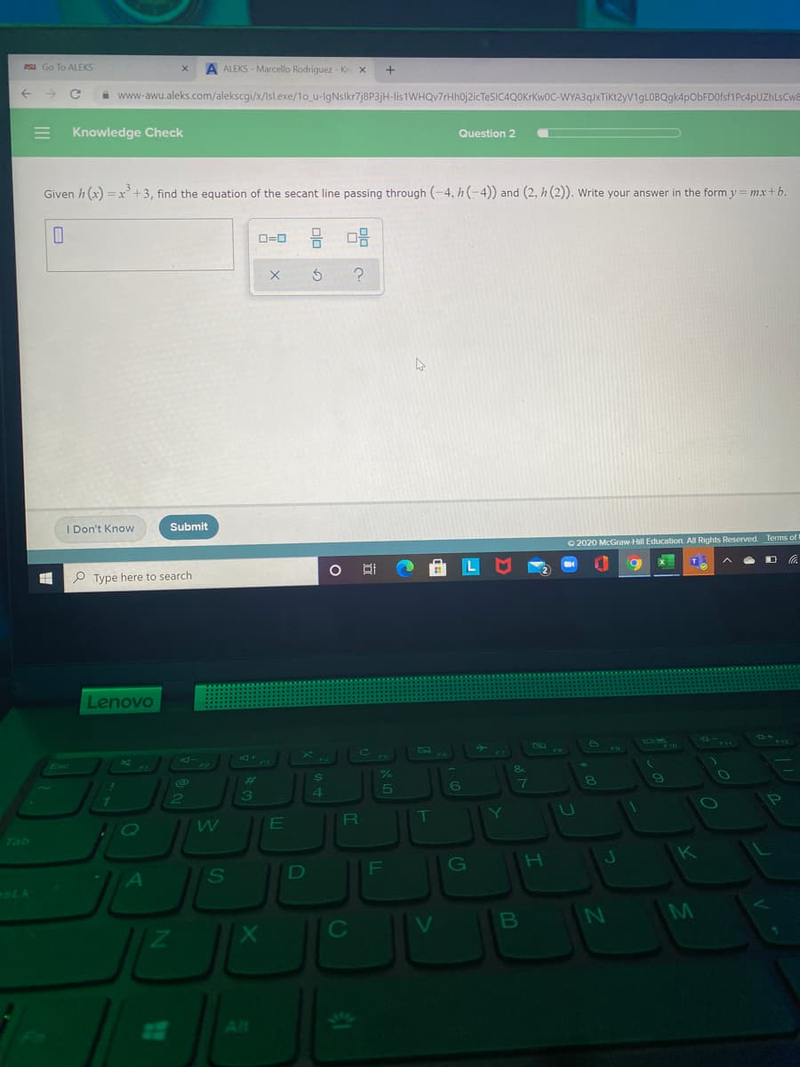 PSu Go To ALEKS
A ALEKS - Marcello Rodriguez - Kn X
i www-awu.aleks.com/alekscgi/x/Isl.exe/1o_u-lgNslkr7j8P3jH-lis 1WHQv7rHh0j2icTeSIC4QOKrKw0C-WYA3q}xTiKt2yV1gLOBQgk4pObFD0fsf1Pc4pUZhLsCwa
Knowledge Check
Question 2
Given h (x) = x +3, find the equation of the secant line passing through (-4, h(-4)) and (2, h (2)). Write your answer in the form y=mx+b.
D=0 : O
I Don't Know
Submit
O 2020 McGraw-Hill Education. All Rights Reserved. Terms of t
P Type here to search
Lenovo
%23
4.
72ab
G
sLA
M
C
Alt
SI
