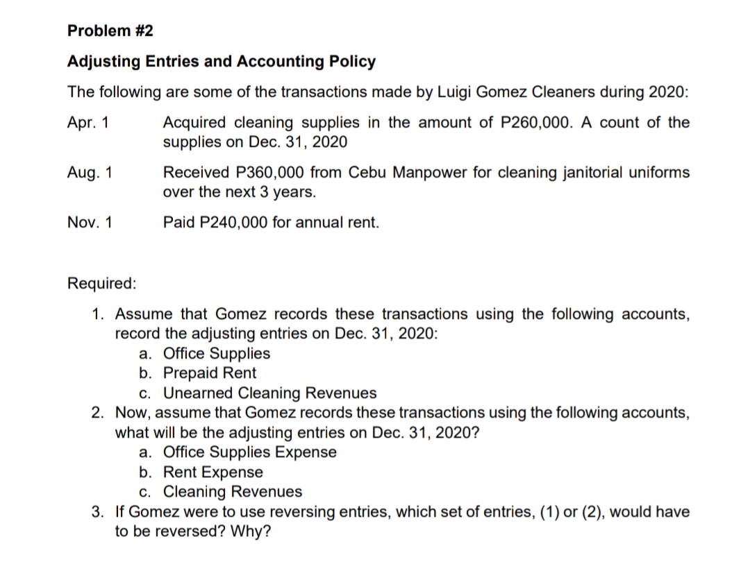 Problem #2
Adjusting Entries and Accounting Policy
The following are some of the transactions made by Luigi Gomez Cleaners during 2020:
Acquired cleaning supplies in the amount of P260,000. A count of the
supplies on Dec. 31, 2020
Apr. 1
Received P360,000 from Cebu Manpower for cleaning janitorial uniforms
over the next 3 years.
Aug. 1
Nov. 1
Paid P240,000 for annual rent.
Required:
1. Assume that Gomez records these transactions using the following accounts,
record the adjusting entries on Dec. 31, 2020:
a. Office Supplies
b. Prepaid Rent
c. Unearned Cleaning Revenues
2. Now, assume that Gomez records these transactions using the following accounts,
what will be the adjusting entries on Dec. 31, 2020?
a. Office Supplies Expense
b. Rent Expense
c. Cleaning Revenues
3. If Gomez were to use reversing entries, which set of entries, (1) or (2), would have
to be reversed? Why?
