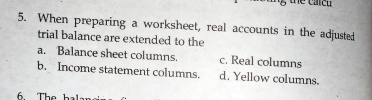5. When preparing a worksheet, real accounts in the adjusted
trial balance are extended to the
a. Balance sheet columns.
c. Real columns
b. Income statement columns.
d. Yellow columns.
6. The halangir
