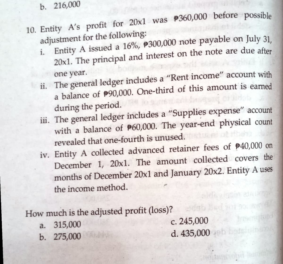 b. 216,000
10. Entity A's profit for 20x1 was P360,000 before possible
adjustment for the following:
i. Entity A issued a 16%, P300,000 note payable on July 31.
20x1. The principal and interest on the note are due after
one year.
ii. The general ledger includes a "Rent income" account with
a balance of P90,000. One-third of this amount is earned
during the period.
iii. The general ledger includes a "Supplies expense" account
with a balance of P60,000. The year-end physical count
revealed that one-fourth is unused.
iv. Entity A collected advanced retainer fees of 40,000 on
December 1, 20x1. The amount collected covers the
months of December 20x1 and January 20x2. Entity A uses
the income method.
How much is the adjusted profit (loss)?
a. 315,000
b. 275,000
c. 245,000
d. 435,000
botelyinum
