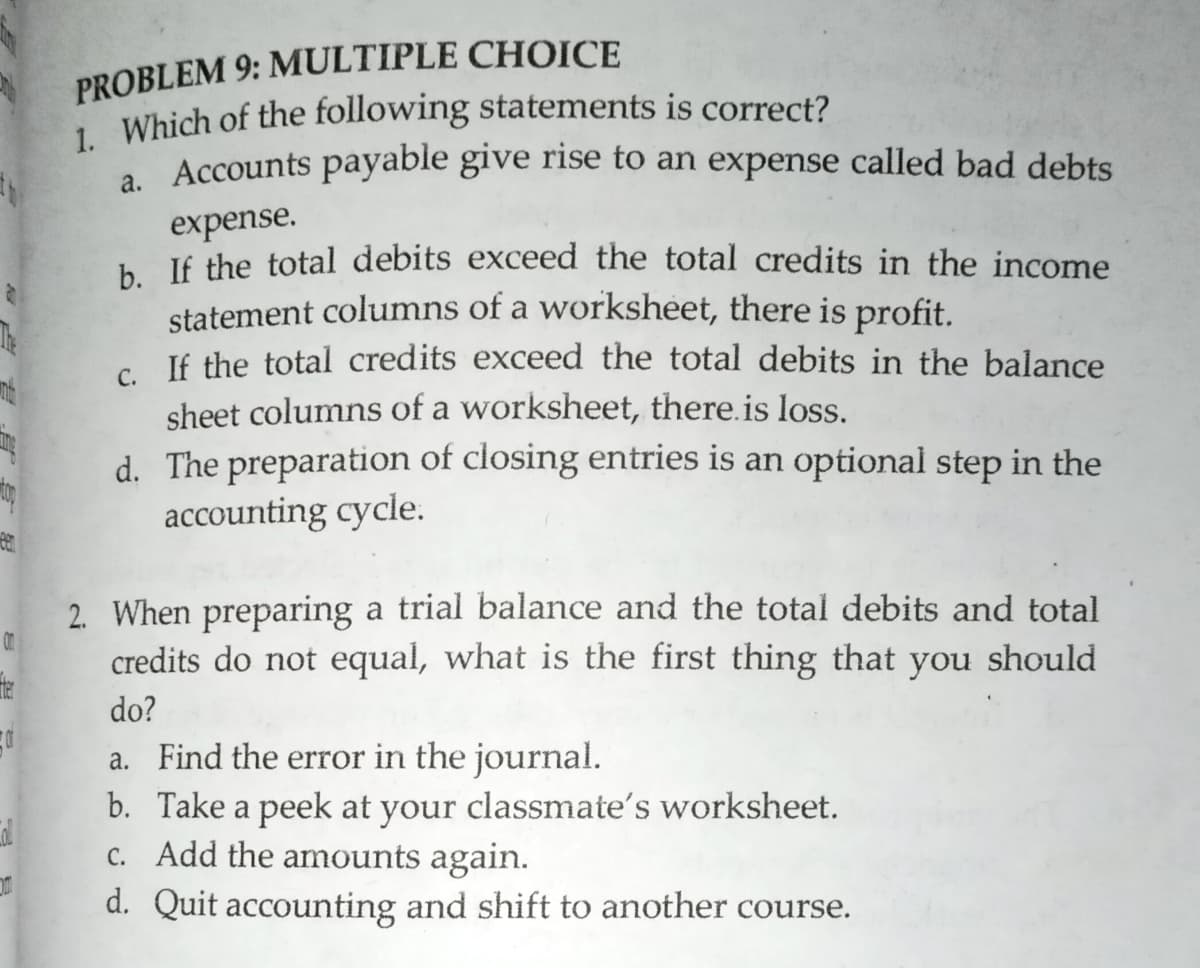 PROBLEM 9: MULTIPLE CHOICE
1. Which of the following statements is correct?
. Accounts payable give rise to an expense called bad debts
expense.
. lf the total debits exceed the total credits in the income
statement columns of a worksheet, there is profit.
c If the total credits exceed the total debits in the balance
sheet columns of a worksheet, there.is loss.
d. The preparation of closing entries is an optional step in the
accounting cycle.
2. When preparing a trial balance and the total debits and total
credits do not equal, what is the first thing that you should
on
do?
a. Find the error in the journal.
b. Take a peek at your classmate's worksheet.
c. Add the amounts again.
d. Quit accounting and shift to another course.
