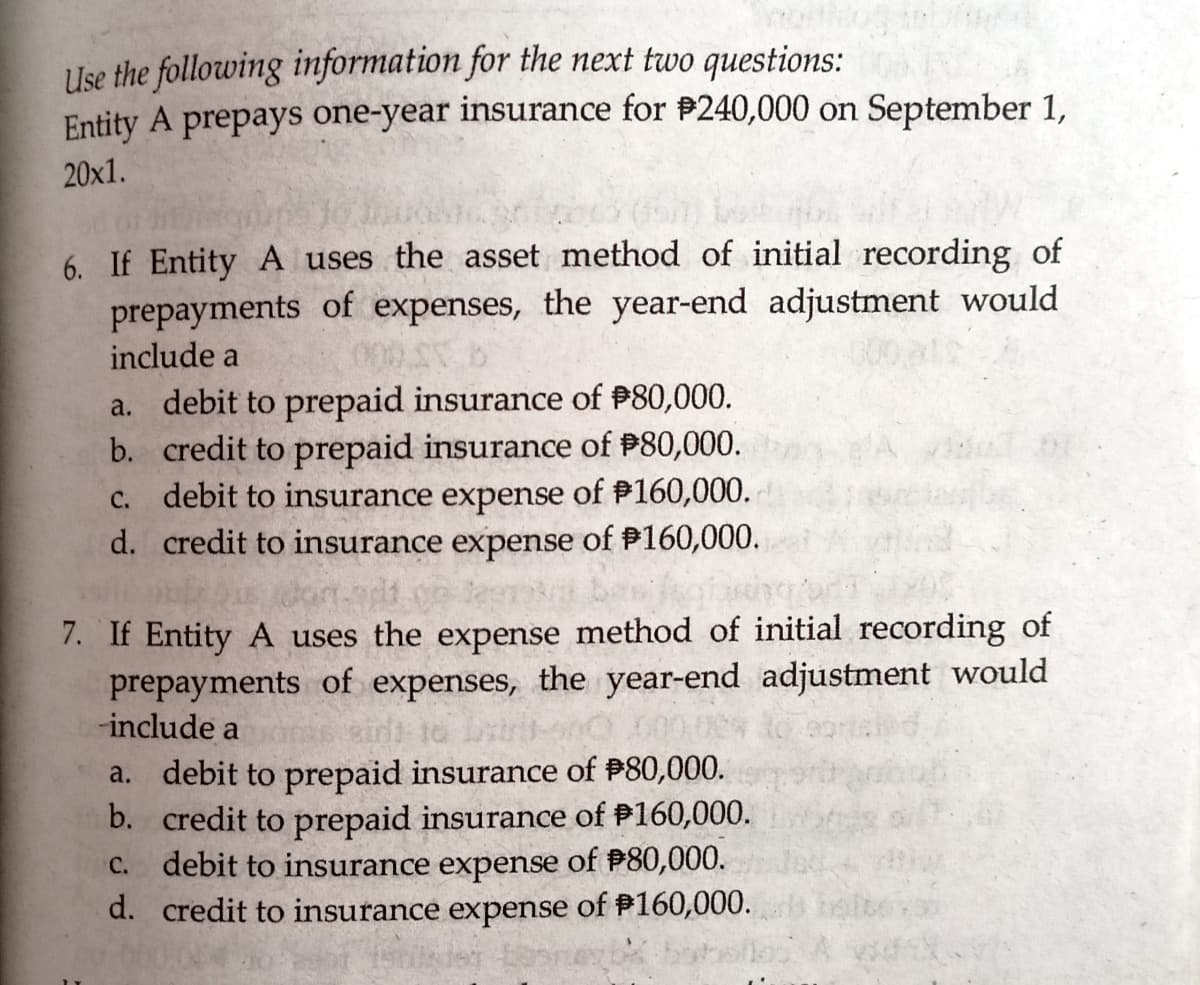 Use the following information for the next two questions:
Entity A prepays one-year insurance for #240,000 on September 1,
20x1.
6. If Entity A uses the asset method of initial recording of
prepayments of expenses, the year-end adjustment would
include a
a. debit to prepaid insurance of P80,000.
b. credit to prepaid insurance of P80,000.
c. debit to insurance expense of #160,000.
d. credit to insurance expense of P160,000.
onndd co lem bes
7. If Entity A uses the expense method of initial recording of
prepayments of expenses, the year-end adjustment would
-include a
air to
a. debit to prepaid insurance of #80,000.
b. credit to prepaid insurance of P160,000.
debit to insurance expense of P80,000.
d. credit to insurance expense of P160,000.
С.
