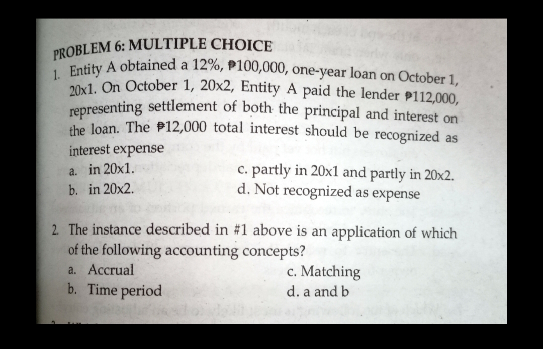 representing settlement of both the principal and interest on
PROBLEM 6: MULTIPLE CHOICE
PRODihy A obtained a 12%, P100,000, one-year loan on October 1,
20x1, On October 1, 20x2, Entity A paid the lender P112,000,
the loan. The P12,000 total interest should be recognized as
interest expense
c. partly in 20x1 and partly in 20x2.
d. Not recognized as expense
a. in 20x1.
b. in 20x2.
2. The instance described in #1 above is an application of which
of the following accounting concepts?
c. Matching
d. a and b
a. Accrual
b. Time period
