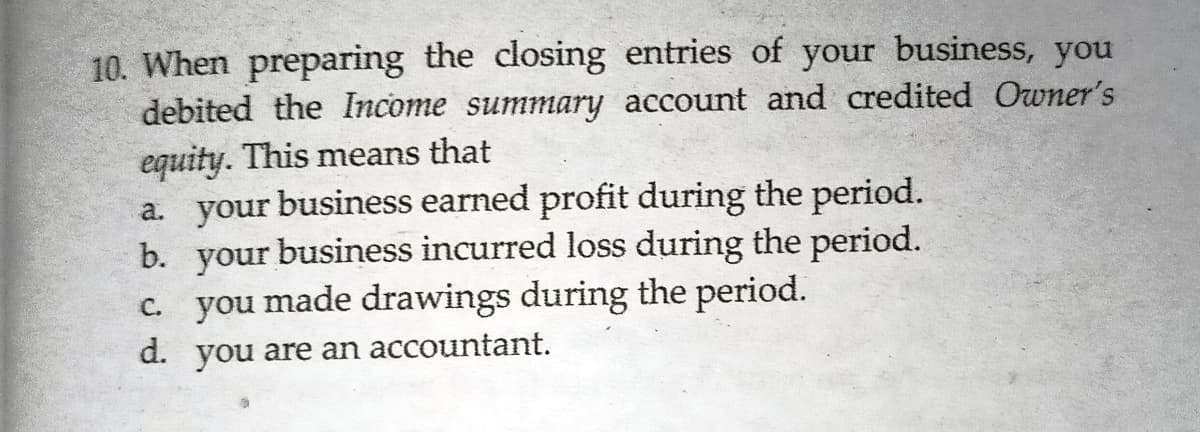 10. When preparing the closing entries of your business, you
debited the Income summary account and credited Owner's
equity. This means that
a. your business earned profit during the period.
your
c. you made drawings during the period.
b.
business incurred loss during the period.
d.
you
are an accountant.
