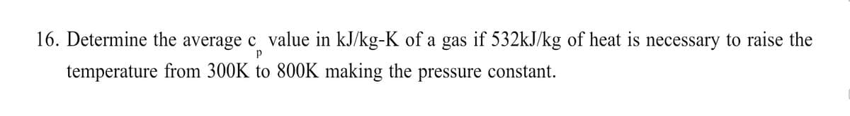 16. Determine the average c_ value in kJ/kg-K of a gas if 532kJ/kg of heat is necessary to raise the
p
temperature from 300K to 800K making the pressure constant.
