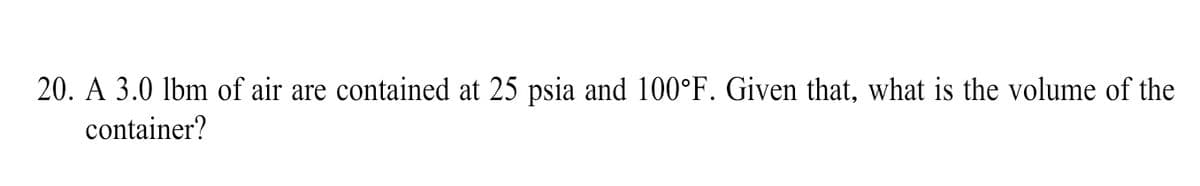 20. A 3.0 lbm of air are contained at 25 psia and 100°F. Given that, what is the volume of the
container?
