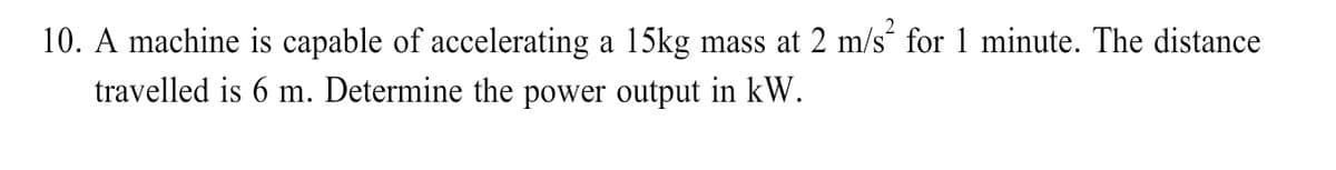 10. A machine is capable of accelerating a 15kg mass at 2 m/s“ for 1 minute. The distance
travelled is 6 m. Determine the power output in kW.
