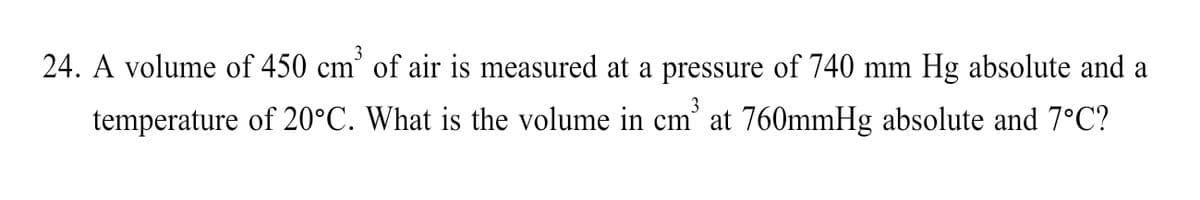 3
24. A volume of 450 cm' of air is measured at a pressure of 740 mm Hg absolute and a
3
temperature of 20°C. What is the volume in cm' at 760mmHg absolute and 7°C?
