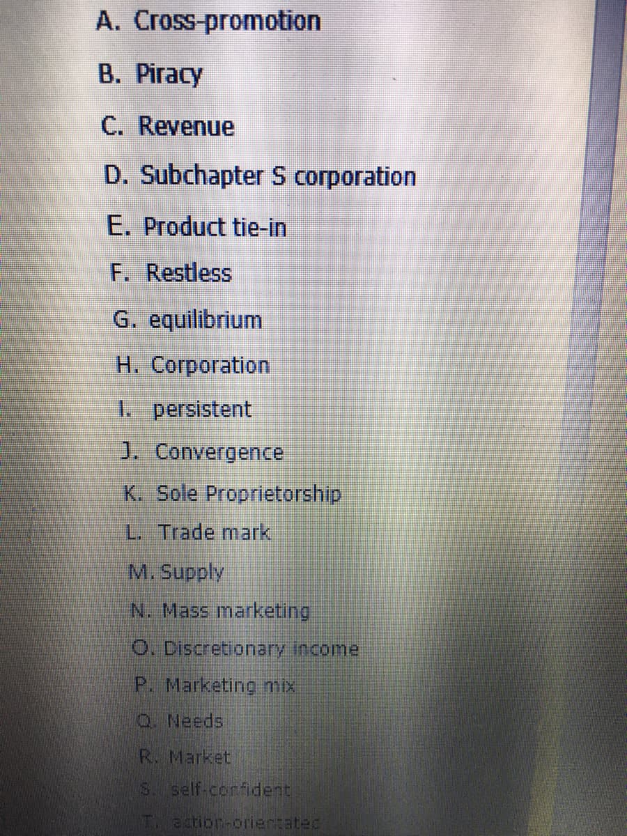 A. Cross-promotion
B. Piracy
C. Revenue
D. Subchapter S corporation
E. Product tie-in
F. Restless
G. equilibrium
H. Corporation
1. persistent
J. Convergence
K. Sole Proprietorship
L. Trade mark
M. Supply
N. Mass marketing
O. Discretionary income
P. Marketing mix
Q Needs
R. Market
S. self-confident
T action-coriertatec
