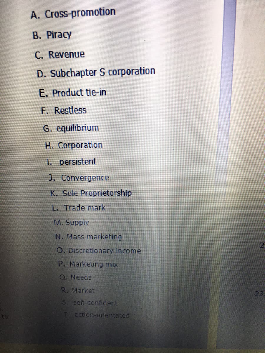 A. Cross-promotion
B. Piracy
C. Revenue
D. Subchapter S corporation
E. Product tie-in
F. Restless
G. equilibrium
H. Corporation
1. persistent
J. Convergence
K. Sole Proprietorship
L. Trade mark
M. Supply
N. Mass marketing
O. Discretionary income
P. Marketing mix
Q. Needs
R. Market
23
5 self-confident
to
T. action-oriertated
