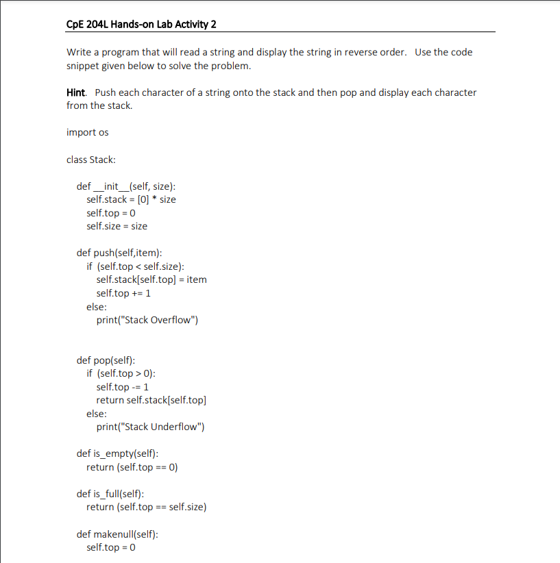 CpE 204L Hands-on Lab Activity 2
Write a program that will read a string and display the string in reverse order. Use the code
snippet given below to solve the problem.
Hint. Push each character of a string onto the stack and then pop and display each character
from the stack.
import os
class Stack:
def _init_(self, size):
self.stack = [0] * size
self.top = 0
self.size = size
def push(self,item):
if (self.top < self.size):
self.stack[self.top] = item
self.top += 1
else:
print("Stack Overflow")
def pop(self):
if (self.top > 0):
self.top -= 1
return self.stack[self.top]
else:
print("Stack Underflow")
def is_empty(self):
return (self.top == 0)
def is_full(self):
return (self.top == self.size)
def makenull(self):
self.top = 0
