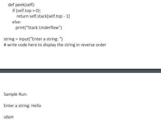 def peek(self):
if (self.top > 0):
return self.stack[self.top - 1]
else:
print("Stack Underflow")
string = input("Enter a string: ")
# write code here to display the string in reverse order
Sample Run:
Enter a string: Hello
olleH

