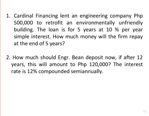 1. Cardinal Financing lent an engineering company Php
500,000 to retrofit an environmentally unfriendly
building. The loan is for 5 years at 10 % per year
simple interest. How much money will the firm repay
at the end of 5 years?
2. How much should Engr. Bean deposit now, if after 12
years, this will amount to Php 120,000? The interest
rate is 12% compounded semiannually.
19
