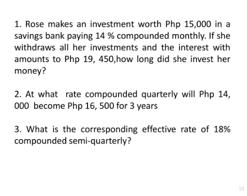 1. Rose makes an investment worth Php 15,000 in a
savings bank paying 14 % compounded monthly. If she
withdraws all her investments and the interest with
amounts to Php 19, 450,how long did she invest her
money?
2. At what rate compounded quarterly will Php 14,
000 become Php 16, 500 for 3 years
3. What is the corresponding effective rate of 18%
compounded semi-quarterly?
18
