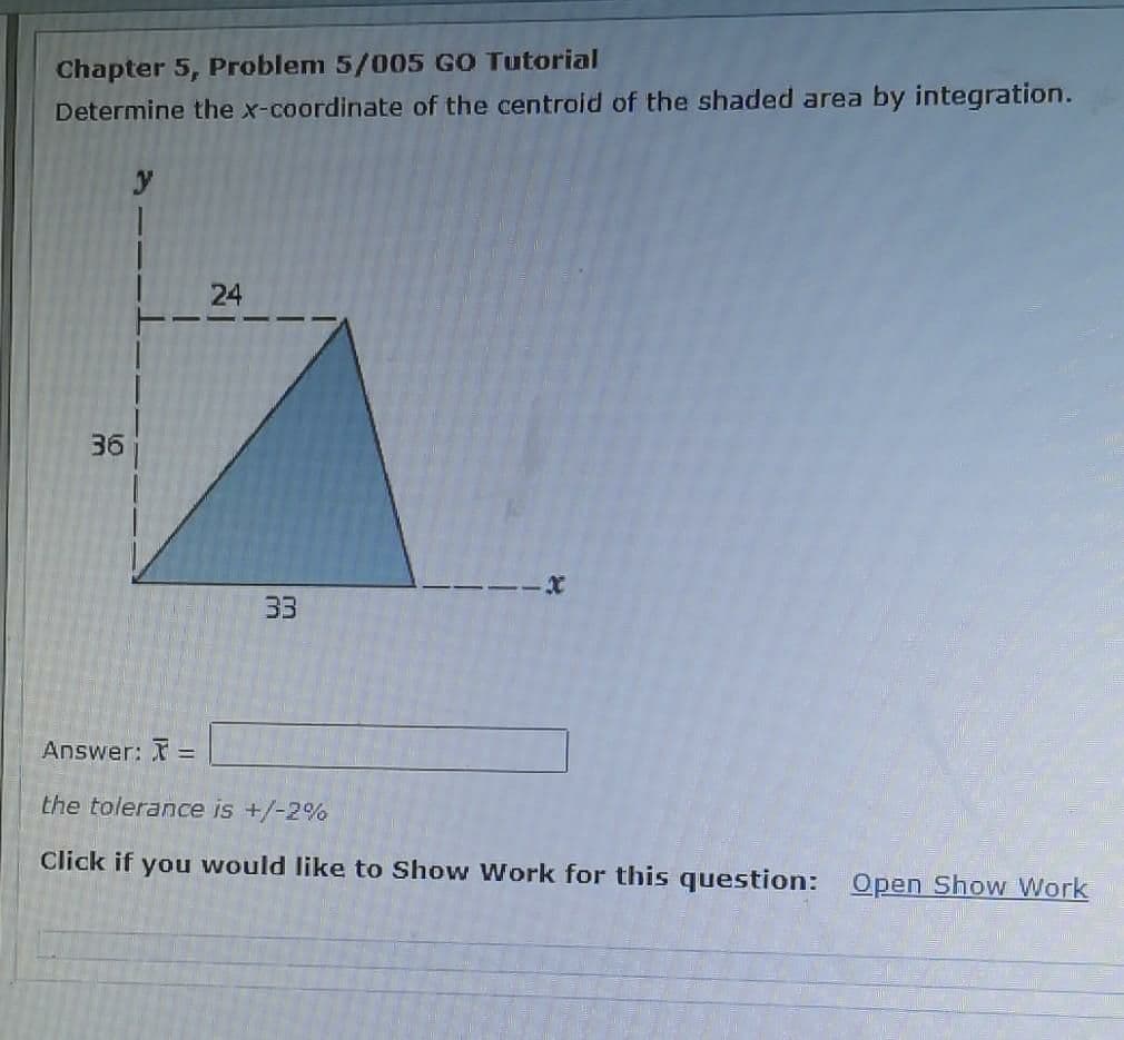 Chapter 5, Problem 5/005 GO Tutorial
Determine the x-coordinate of the centroid of the shaded area by integration.
24
36
33
Answer: =
the tolerance is +/-2%
Click if you would like to Show Work for this question: Open Show Work
