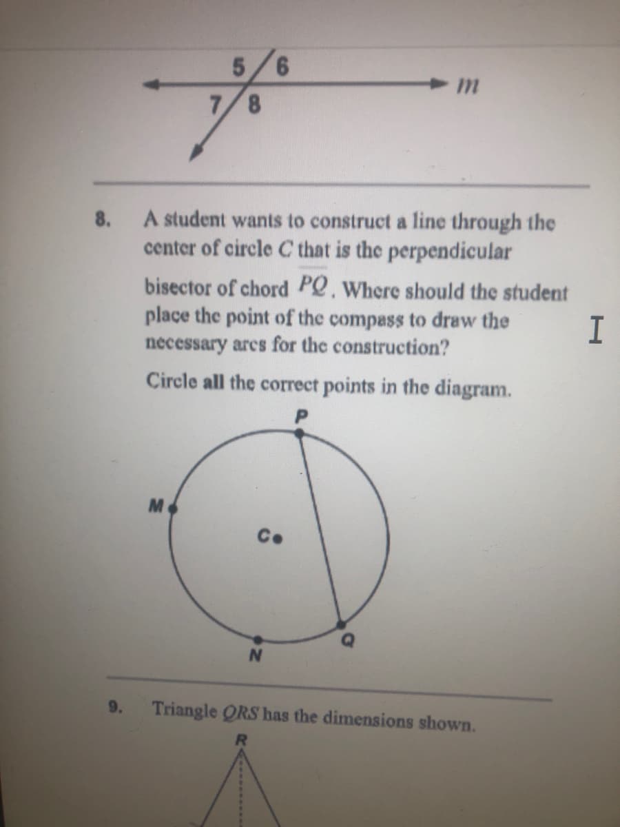 9.
8,
A student wants to construct a line through the
center of circle C that is the perpendicular
8.
bisector of chord PQ. Where should the student
place the point of the compass to draw the
necessary ares for the construction?
Circle all the correct points in the diagram.
C.
N.
9.
Triangle ORS has the dimensions shown.
